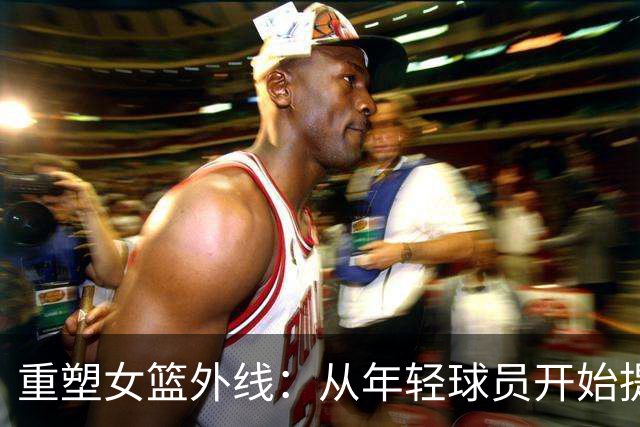 重塑女篮外线：从年轻球员开始提升三分能力